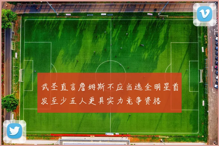 武圣直言詹姆斯不应当选全明星首发至少五人更具实力竞争资格