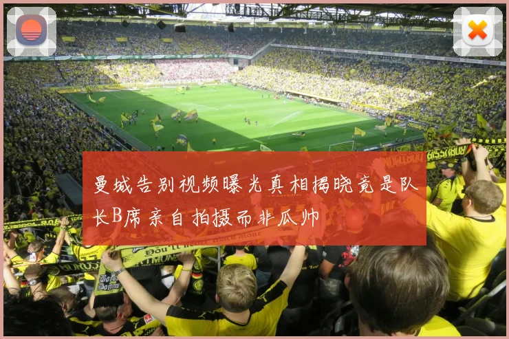 曼城告别视频曝光真相揭晓竟是队长B席亲自拍摄而非瓜帅