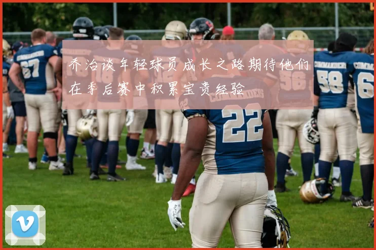 乔治谈年轻球员成长之路期待他们在季后赛中积累宝贵经验