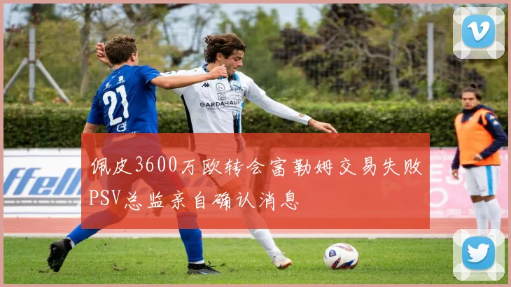 佩皮3600万欧转会富勒姆交易失败PSV总监亲自确认消息
