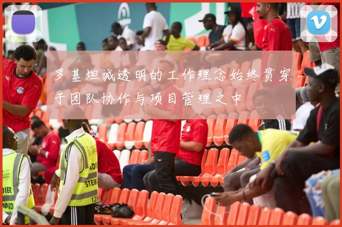 罗基坦诚透明的工作理念始终贯穿于团队协作与项目管理之中