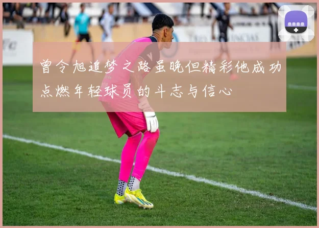 曾令旭追梦之路虽晚但精彩他成功点燃年轻球员的斗志与信心