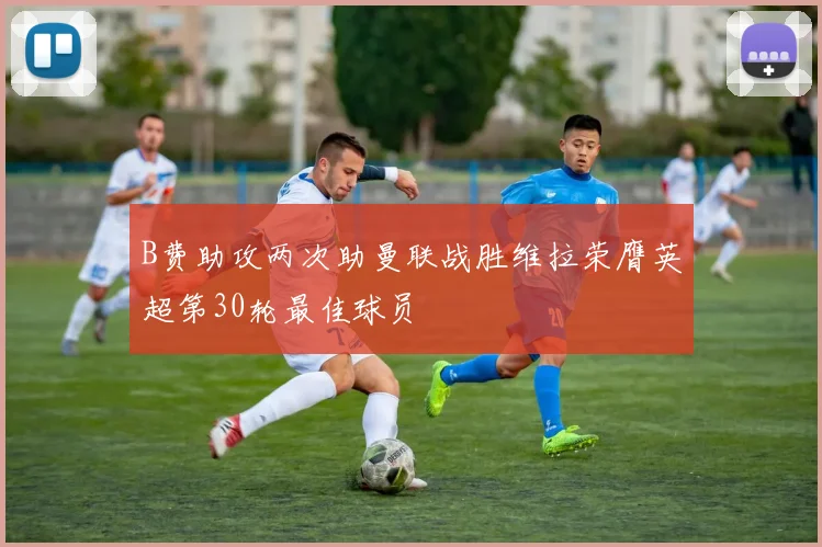 B费助攻两次助曼联战胜维拉荣膺英超第30轮最佳球员