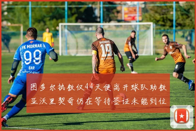 图多尔执教仅44天便离开球队助教亚沃里契奇仍在等待签证未能到位