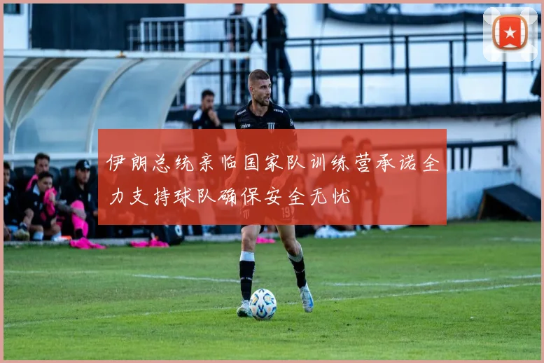 伊朗总统亲临国家队训练营承诺全力支持球队确保安全无忧