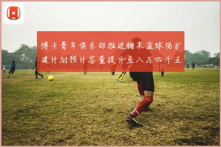 博卡青年俱乐部推进糖果盒球场扩建计划预计容量提升至八万四千五百人