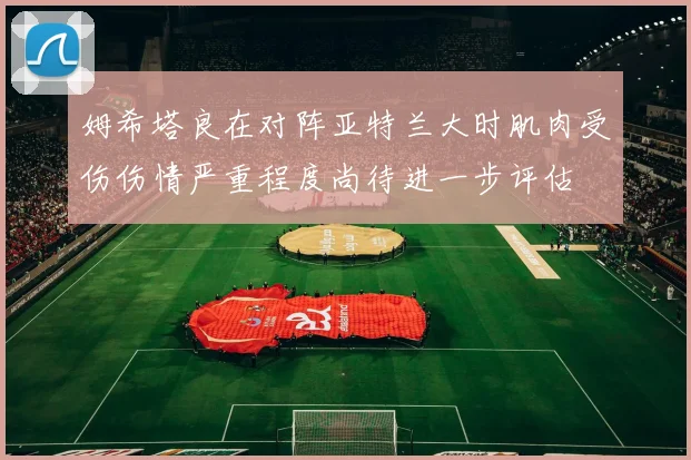 姆希塔良在对阵亚特兰大时肌肉受伤伤情严重程度尚待进一步评估