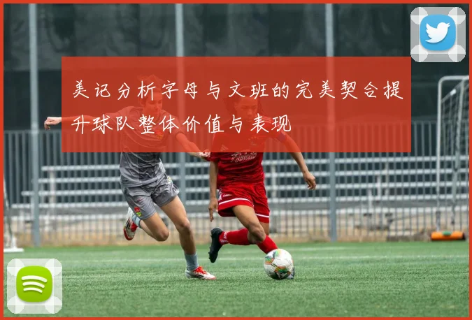 美记分析字母与文班的完美契合提升球队整体价值与表现