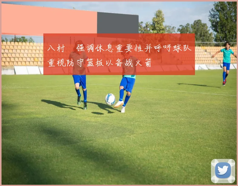 八村塁强调休息重要性并呼吁球队重视防守篮板以备战火箭