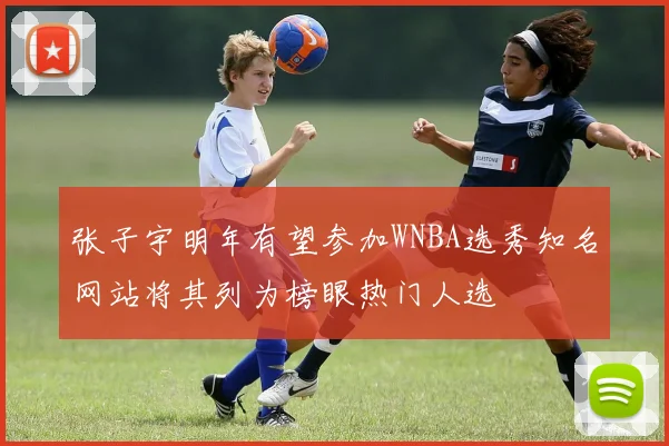 张子宇明年有望参加WNBA选秀知名网站将其列为榜眼热门人选