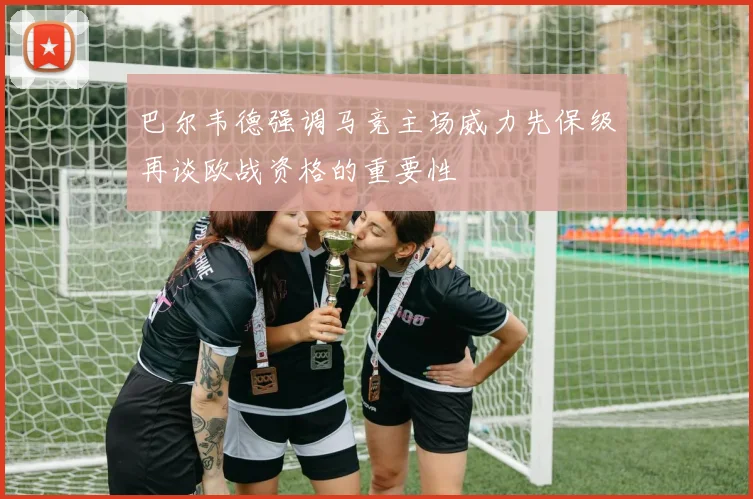 巴尔韦德强调马竞主场威力先保级再谈欧战资格的重要性