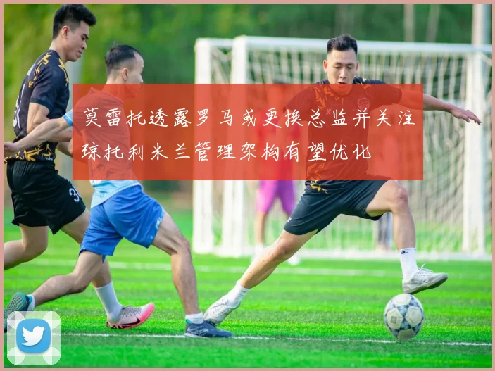 莫雷托透露罗马或更换总监并关注琼托利米兰管理架构有望优化