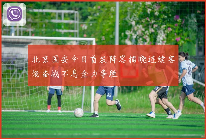 北京国安今日首发阵容揭晓连续客场奋战不息全力争胜