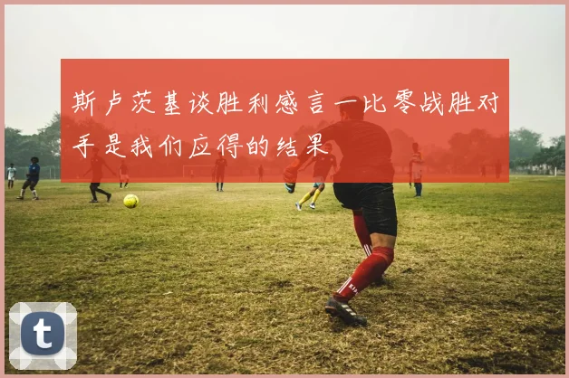 斯卢茨基谈胜利感言一比零战胜对手是我们应得的结果