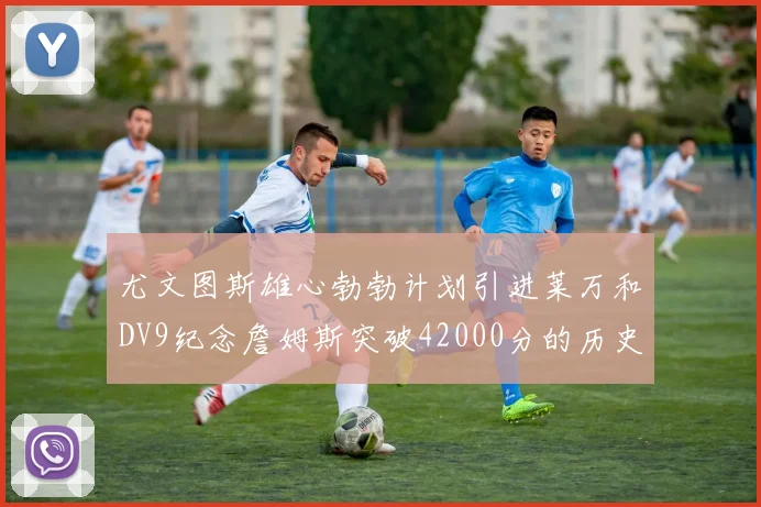 尤文图斯雄心勃勃计划引进莱万和DV9纪念詹姆斯突破42000分的历史时刻