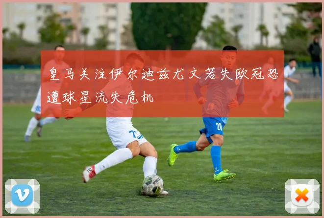 皇马关注伊尔迪兹尤文若失欧冠恐遭球星流失危机