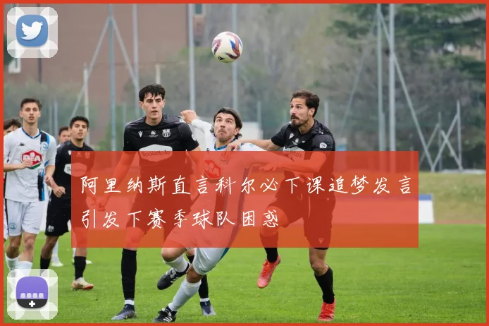 阿里纳斯直言科尔必下课追梦发言引发下赛季球队困惑