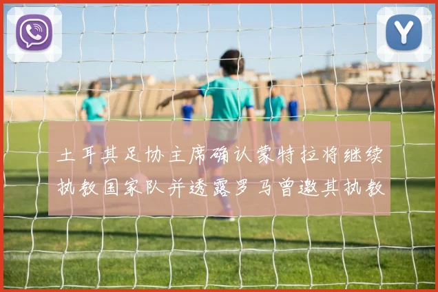 土耳其足协主席确认蒙特拉将继续执教国家队并透露罗马曾邀其执教
