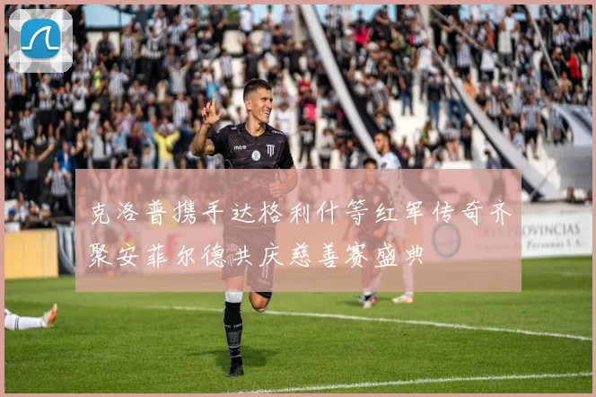 克洛普携手达格利什等红军传奇齐聚安菲尔德共庆慈善赛盛典