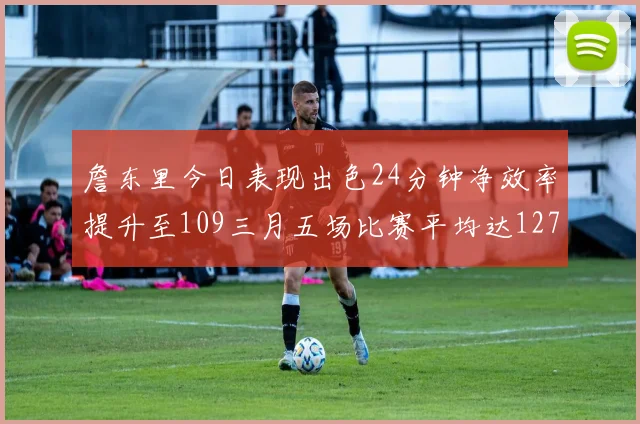 詹东里今日表现出色24分钟净效率提升至109三月五场比赛平均达127
