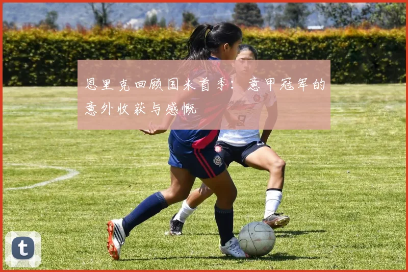 恩里克回顾国米首季：意甲冠军的意外收获与感慨