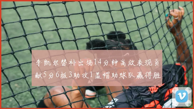 李凯尔替补出场14分钟高效表现贡献5分6板3助攻1盖帽助球队赢得胜利