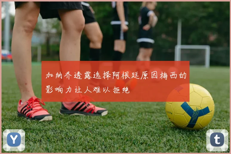 加纳乔透露选择阿根廷原因梅西的影响力让人难以拒绝
