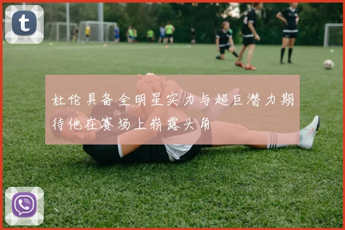 杜伦具备全明星实力与超巨潜力期待他在赛场上崭露头角